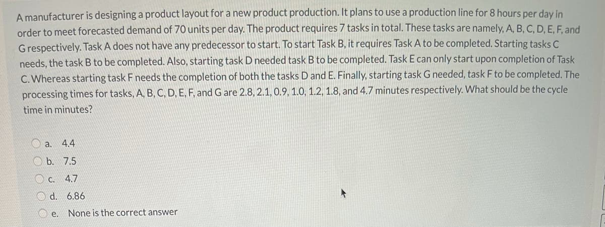 A manufacturer is designing a product layout for a new product production. It plans to use a production line for 8 hours per day in
order to meet forecasted demand of 70 units per day. The product requires 7 tasks in total. These tasks are namely, A, B, C, D, E, F. and
Grespectively. Task A does not have any predecessor to start. To start Task B, it requires Task A to be completed. Starting tasks C
needs, the task B to be completed. Also, starting task D needed task B to be completed. Task E can only start upon completion of Task
C. Whereas starting task F needs the completion of both the tasks D and E. Finally, starting task G needed, task F to be completed. The
processing times for tasks, A, B, C, D, E, F, and G are 2.8, 2.1, 0.9, 1.0, 1.2, 1.8, and 4.7 minutes respectively. What should be the cycle
time in minutes?
O a.
4.4
O b. 7.5
O c. 4.7
O d. 6.86
e. None is the correct answer
