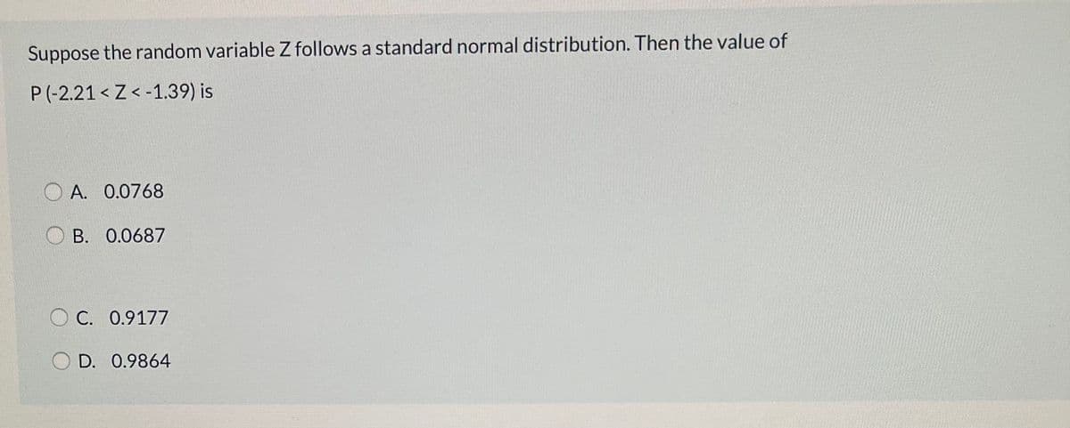 Suppose the random variable Z follows a standard normal distribution. Then the value of
P(-2.21 < Z < -1.39) is
A. 0.0768
B. 0.0687
O C. 0.9177
D. 0.9864
