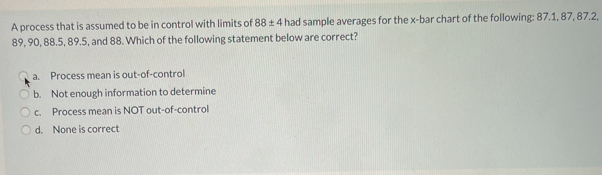 A process that is assumed to be in control with limits of 88 ±4 had sample averages for the x-bar chart of the following: 87.1,87, 87.2,
89, 90, 88.5, 89.5, and 88. Which of the following statement below are correct?
a.
Process mean is out-of-control
b. Not enough information to determine
С.
Process mean is NOT out-of-control
O d. None is correct
