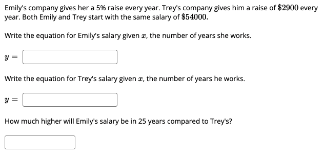 Emily's company gives her a 5% raise every year. Trey's company gives him a raise of $2900 every
year. Both Emily and Trey start with the same salary of $54000.
Write the equation for Emily's salary given æ, the number of years she works.
y =
Write the equation for Trey's salary given æ, the number of years he works.
y =
How much higher will Emily's salary be in 25 years compared to Trey's?
