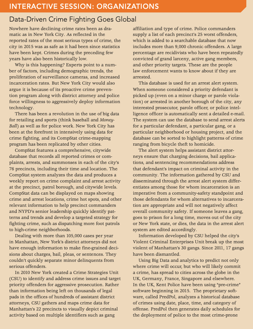 INTERACTIVE SESSION: ORGANIZATIONS
Data-Driven Crime Fighting Goes Global
Nowhere have declining crime rates been as dra-
matic as in New York City. As reflected in the
affiliation and type of crime. Police commanders
supply a list of each precinct's 25 worst offenders,
reported rates of the most serious types of crime, the
which is added to a searchable database that now
city in 2015 was as safe as it had been since statistics
includes more than 9,000 chronic offenders. A large
percentage are recidivists who have been repeatedly
convicted of grand larceny, active gang members,
and other priority targets. These are the people
law enforcement wants to know about if they are
have been kept. Crimes during the preceding few
years have also been historically low.
Why is this happening? Experts point to a num-
ber of factors, including demographic trends, the
proliferation of surveillance cameras, and increased
incarceration rates. But New York City would also
argue it is because of its proactive crime preven-
tion program along with district attorney and police
force willingness to aggressively deploy information
technology.
There has been a revolution in the use of big data
for retailing and sports (think baseball and Money-
Ball) as well as for police work. New York City has
been at the forefront in intensively using data for
crime fighting, and its CompStat crime-mapping
program has been replicated by other cities.
CompStat features a comprehensive, citywide
database that records all reported crimes or com-
plaints, arrests, and summonses in each of the city's
76 precincts, including their time and location. The
CompStat system analyzes the data and produces a
weekly report on crime complaint and arrest activity
at the precinct, patrol borough, and citywide levels.
CompStat data can be displayed on maps showing
crime and arrest locations, crime hot spots, and other
arrested.
This database is used for an arrest alert system.
When someone considered a priority defendant is
picked up (even on a minor charge or parole viola-
tion) or arrested in another borough of the city, any
interested prosecutor, parole officer, or police intel-
ligence officer is automatically sent a detailed e-mail.
The system can use the database to send arrest alerts
for a particular defendant, a particular gang, or a
particular neighborhood or housing project, and the
database can be sorted to highlight patterns of crime
ranging from bicycle theft to homicide.
The alert system helps assistant district attor-
neys ensure that charging decisions, bail applica-
tions, and sentencing recommendations address
that defendant's impact on criminal activity in the
community. The information gathered by CSU and
disseminated through the arrest alert system differ-
entiates among those for whom incarceration is an
imperative from a community-safety standpoint and
those defendants for whom alternatives to incarcera-
tion are appropriate and will not negatively affect
overall community safety. If someone leaves a gang,
goes to prison for a long time, moves out of the city
or New York state, or dies, the data in the arrest alert
system are edited accordingly.
Information developed by CSU helped the city's
Violent Criminal Enterprises Unit break up the most
violent of Manhattan's 30 gangs. Since 2011, 17 gangs
relevant information to help precinct commanders
and NYPD's senior leadership quickly identify pat-
terns and trends and develop a targeted strategy for
fighting crime, such as dispatching more foot patrols
to high-crime neighborhoods.
Dealing with more than 105,000 cases per year
in Manhattan, New York's district attorneys did not
have enough information to make fine-grained deci-
sions about charges, bail, pleas, or sentences. They
couldn't quickly separate minor delinquents from
have been dismantled.
Using Big Data and analytics to predict not only
where crime will occur, but who will likely commit
a crime, has spread to cities across the globe in the
UK, Germany, France, Singapore and elsewhere.
In the UK, Kent Police have been using "pre-crime"
software beginning in 2015. The proprietary soft-
ware, called PredPol, analyzes a historical database
of crimes using date, place, time, and category of
offense. PredPol then generates daily schedules for
the deployment of police to the most crime-prone
serious offenders.
In 2010 New York created a Crime Strategies Unit
(CSU) to identify and address crime issues and target
priority offenders for aggressive prosecution. Rather
than information being left on thousands of legal
pads in the offices of hundreds of assistant district
attorneys, CSU gathers and maps crime data for
Manhattan's 22 precincts to visually depict criminal
activity based on multiple identifiers such as gang
