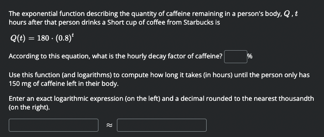 The exponential function describing the quantity of caffeine remaining in a person's body, Q ,t
hours after that person drinks a Short cup of coffee from Starbucks is
Q(t) = 180 · (0.8)*
According to this equation, what is the hourly decay factor of caffeine?
Use this function (and logarithms) to compute how long it takes (in hours) until the person only has
150 mg of caffeine left in their body.
Enter an exact logarithmic expression (on the left) and a decimal rounded to the nearest thousandth
(on the right).
