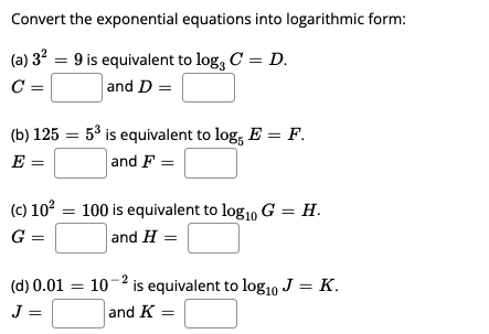 Convert the exponential equations into logarithmic form:
(a) 32 = 9 is equivalent to log, C = D.
and D =
C =
(b) 125 = 53 is equivalent to log, E = F.
and F =
E
(c) 102 = 100 is equivalent to log10 G = H.
and H =
G =
(d) 0.01 =
10-2 is equivalent to log10 J = K.
J =
and K =
