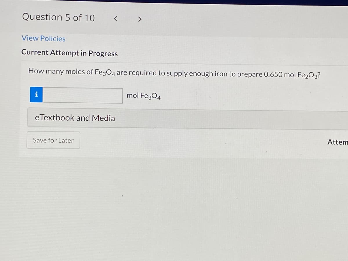 Question 5 of 10
く
<>
View Policies
Current Attempt in Progress
How many moles of Fe3O4 are required to supply enough iron to prepare 0.650 mol Fe2O3?
i
mol Fe304
eTextbook and Media
Save for Later
Attem
