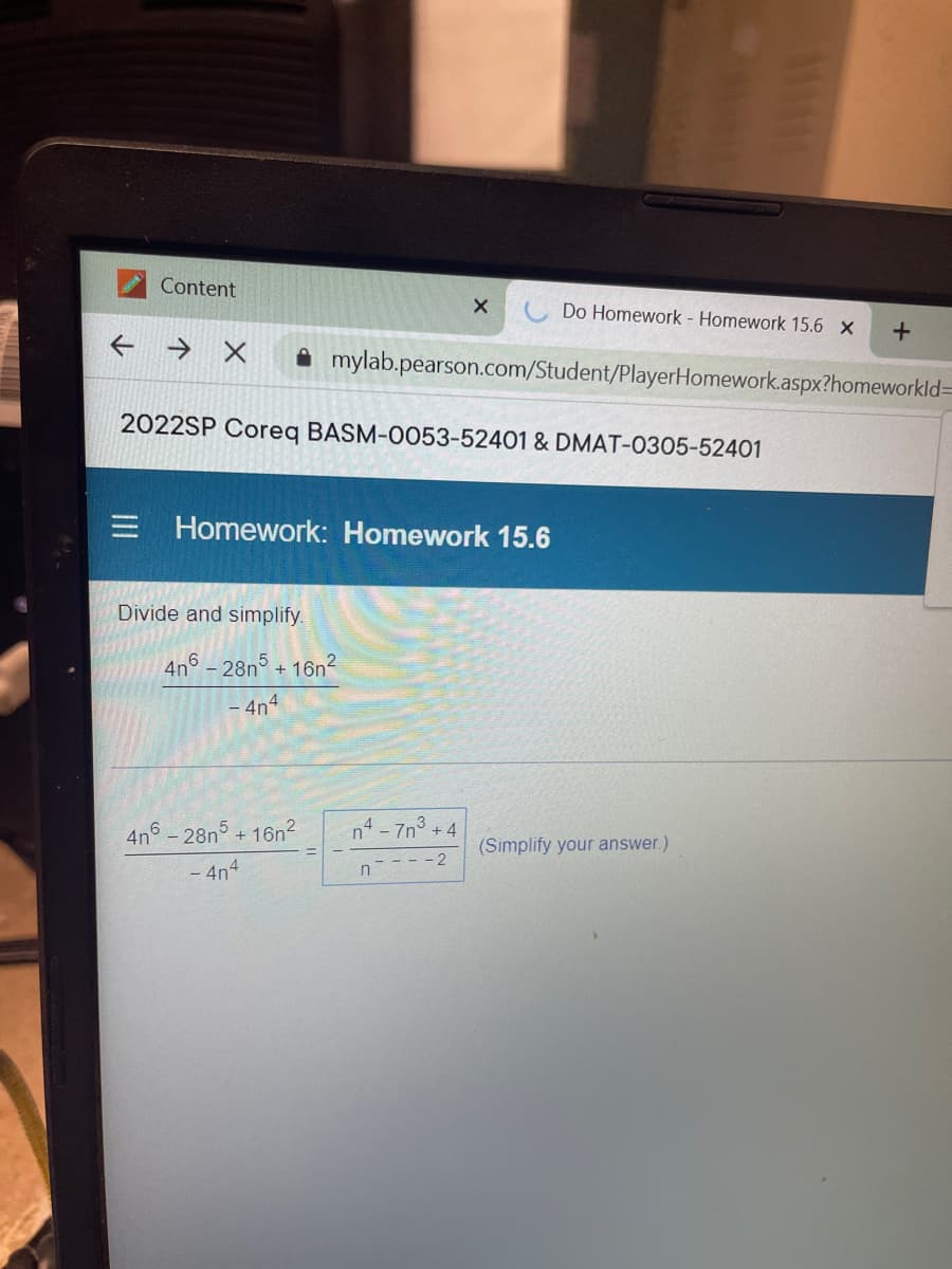 Content
Do Homework - Homework 15.6 X
→ X
A mylab.pearson.com/Student/PlayerHomework.aspx?homeworkld=
2022SP Coreq BASM-0053-52401 & DMAT-0305-52401
= Homework: Homework 15.6
Divide and simplify.
4n6 – 28n5 + 16n²
4n4
4n6 -28n5+ 16n2
n4 - 7n° +4
(Simplify your answer.)
- 4n4
