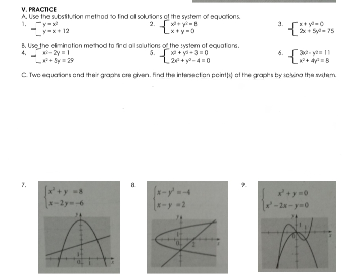 V. PRACTICE
A. Use the substitution method to find all solutions of the system of equations.
1.
Cy = x2
2. x2 + y2 = 8
Zx+y=0
x+ y2 = 0
3.
Lý =x + 12
2x + 5y2 = 75
B. Use the elimination method to find all solutions of the system of equations.
4. S x2- 2y = 1
Zxx+ Sy = 29
5. S x2 + y2+ 3 = 0
L 2x2+ y2-4 =0
6. S 3x2 - ya = 11
x2 + 4y2 = 8
C. Two equations and their graphs are given. Find the intersection point(s) of the graphs by solvina the svstem.
7.
8.
x +y 8
x-2y -6
[x-y'-4
x + y 0
x-y 2
x'-2x-Y3D0
yA
9.
