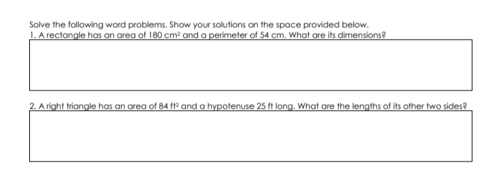 Solve the following word problems. Show your solutions on the space provided below.
1. A rectangle has an area of 180 cm² and a perimeter of 54 cm. What are its dimensions?
2. A right triangle has an area of 84 f2 and a hypotenuse 25 ft long. What are the lengths of its other two sides?
