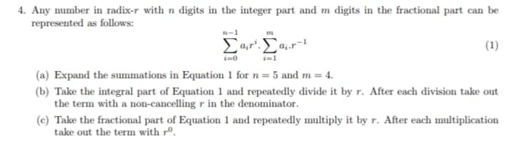 4. Any number in radix-r with n digits in the integer part and m digits in the fractional part can be
represented as follows:
n-1
Ea,r".
(1)
i=0
i=1
(a) Expand the summations in Equation 1 for n =
5 and m = 4.
(b) Take the integral part of Equation 1 and repeatedly divide it by r. After each division take out
the term with a non-cancelling r in the denominator.
(c) Take the fractional part of Equation 1 and repeatedly multiply it by r. After each multiplication
take out the term with rº.
