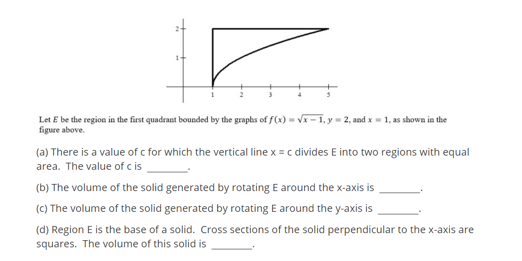 4.
Let E be the region in the first quadrant bounded by the graphs of f(x) = Vx – 1, y = 2, and x = 1, as shown in the
figure above.
(a) There is a value of c for which the vertical line x = c divides E into two regions with equal
area. The value of c is
(b) The volume of the solid generated by rotating E around the x-axis is
(C) The volume of the solid generated by rotating E around the y-axis is
(d) Region E is the base of a solid. Cross sections of the solid perpendicular to the x-axis are
squares. The volume of this solid is
