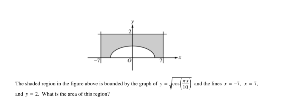 The shaded region in the figure above is bounded by the graph of y = cos
TX
and the lines x = -7, x = 7,
10
and y = 2. What is the area of this region?
