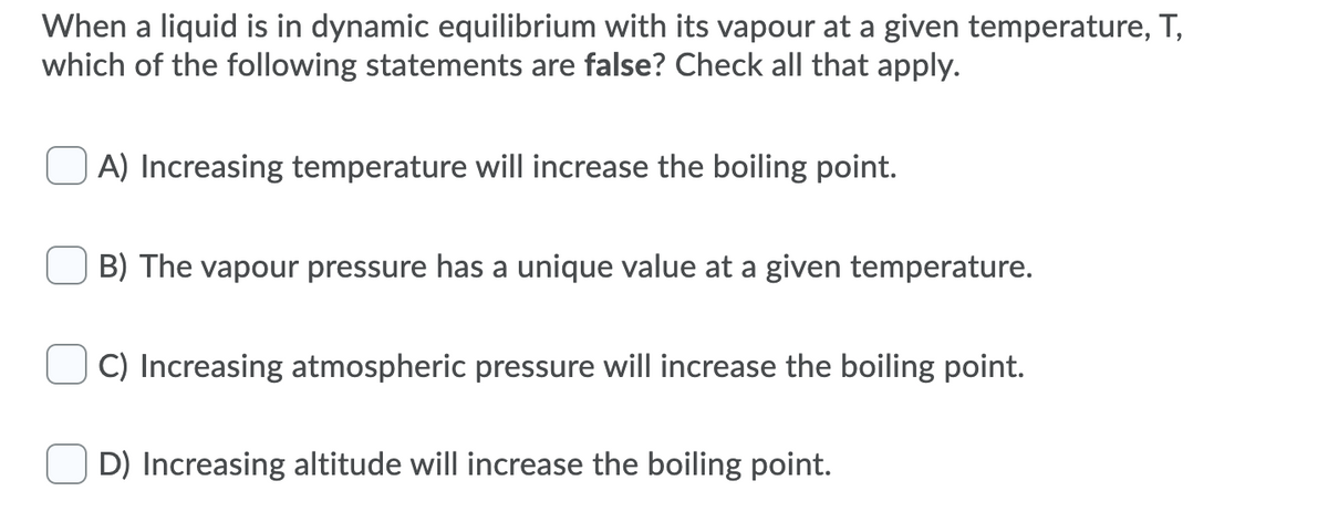 When a liquid is in dynamic equilibrium with its vapour at a given temperature, T,
which of the following statements are false? Check all that apply.
A) Increasing temperature will increase the boiling point.
B) The vapour pressure has a unique value at a given temperature.
C) Increasing atmospheric pressure will increase the boiling point.
D) Increasing altitude will increase the boiling point.
