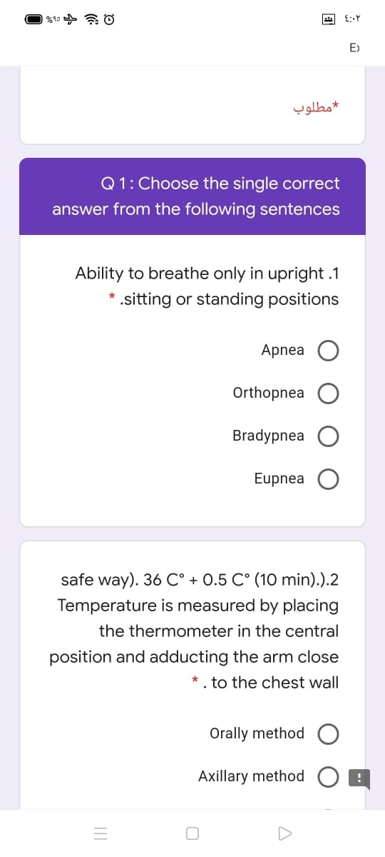 O %10 a O
E>
مطلوب
Q1: Choose the single correct
answer from the following sentences
Ability to breathe only in upright .1
* .sitting or standing positions
Apnea
Orthopnea
Bradypnea
Eupnea
safe way). 36 C° + 0.5 C° (10 min).).2
Temperature is measured by placing
the thermometer in the central
position and adducting the arm close
* . to the chest wall
Orally method
Axillary method

