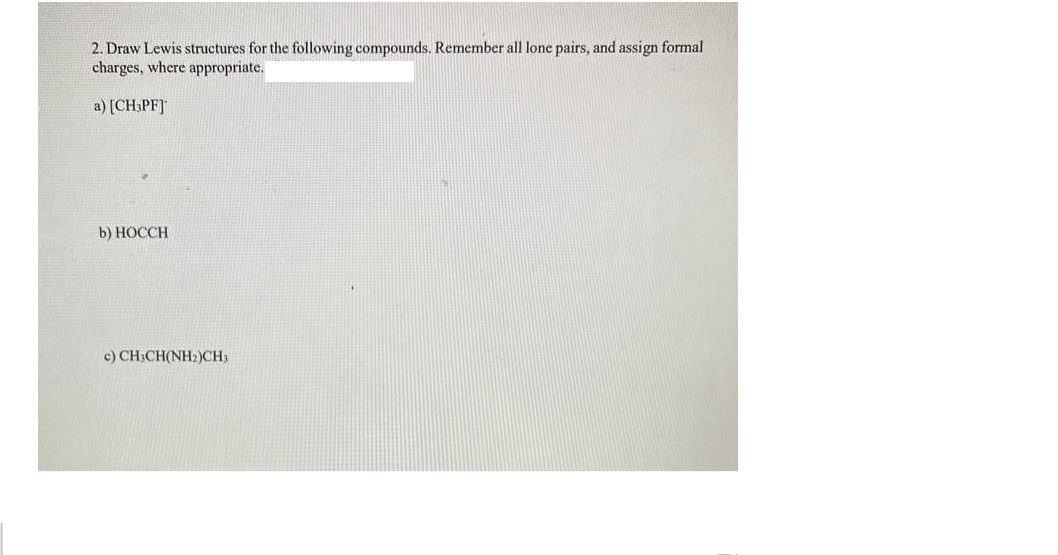 2. Draw Lewis structures for the following compounds. Remember all lone pairs, and assign formal
charges, where appropriate.
a) [CH:PF]
b) НОССH
c) CH;CH(NH2)CH3
