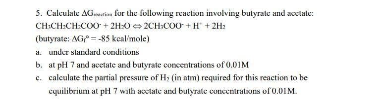 5. Calculate AGreaction for the following reaction involving butyrate and acetate:
CH;CH2CH2COO + 2H2O 2CH;COO + H* + 2H2
(butyrate: AG,° = -85 kcal/mole)
a. under standard conditions
b. at pH 7 and acetate and butyrate concentrations of 0.01M
c. calculate the partial pressure of H2 (in atm) required for this reaction to be
equilibrium at pH 7 with acetate and butyrate concentrations of 0.01M.
