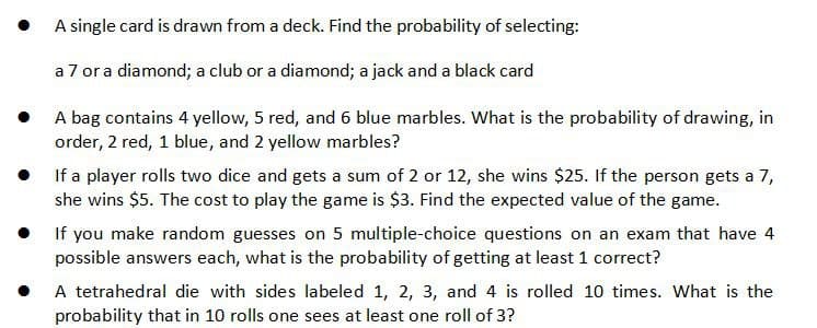 • A single card is drawn from a deck. Find the probability of selecting:
a 7 or a diamond; a club or a diamond; a jack and a black card
• A bag contains 4 yellow, 5 red, and 6 blue marbles. What is the probability of drawing, in
order, 2 red, 1 blue, and 2 yellow marbles?
• If a player rolls two dice and gets a sum of 2 or 12, she wins $25. If the person gets a 7,
she wins $5. The cost to play the game is $3. Find the expected value of the game.
• If you make random guesses on 5 multiple-choice questions on an exam that have 4
possible answers each, what is the probability of getting at least 1 correct?
A tetrahedral die with sides labeled 1, 2, 3, and 4 is rolled 10 times. What is the
probability that in 10 rolls one sees at least one roll of 3?
