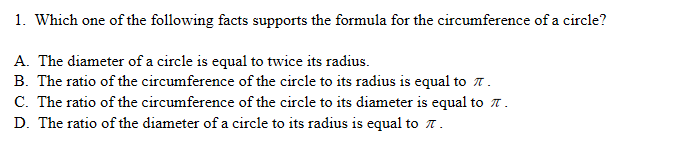 1. Which one of the following facts supports the formula for the circumference of a circle?
A. The diameter of a circle is equal to twice its radius.
B. The ratio of the circumference of the circle to its radius is equal to 7.
C. The ratio of the circumference of the circle to its diameter is equal to T .
D. The ratio of the diameter of a circle to its radius is equal to 7.
