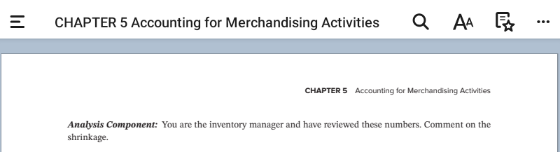 =
CHAPTER 5 Accounting for Merchandising Activities
QAA
A₁
CHAPTER 5 Accounting for Merchandising Activities
Analysis Component: You are the inventory manager and have reviewed these numbers. Comment on the
shrinkage.
: