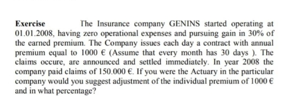 Exercise
The Insurance company GENINS started operating at
01.01.2008, having zero operational expenses and pursuing gain in 30% of
the earned premium. The Company issues each day a contract with annual
premium equal to 1000 € (Assume that every month has 30 days). The
claims occure, are announced and settled immediately. In year 2008 the
company paid claims of 150.000 €. If you were the Actuary in the particular
company would you suggest adjustment of the individual premium of 1000 €
and in what percentage?