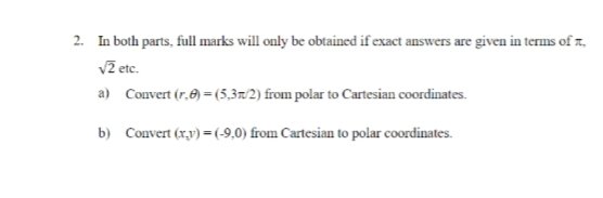 2. In both parts, full marks will only be obtained if exact answers are given in terms of a
√2 etc.
a)
Convert (r.)=(5,3/2) from polar to Cartesian coordinates.
b) Convert (x,y) = (-9,0) from Cartesian to polar coordinates.