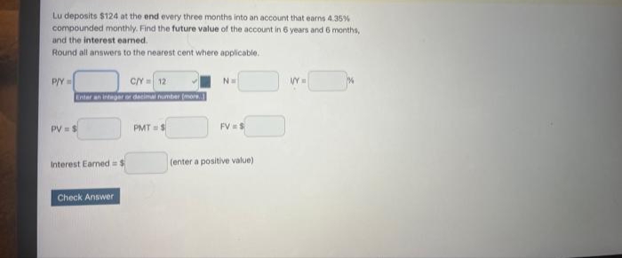 Lu deposits $124 at the end every three months into an account that earns 4.35%
compounded monthly. Find the future value of the account in 6 years and 6 months,
and the interest earned.
Round all answers to the nearest cent where applicable.
P/Y=
C/Y=12
Enter an integer or decimal number (more..
PV = S
Interest Earned = $
Check Answer
PMT= $
N=
FV=S
(enter a positive value)
VY=