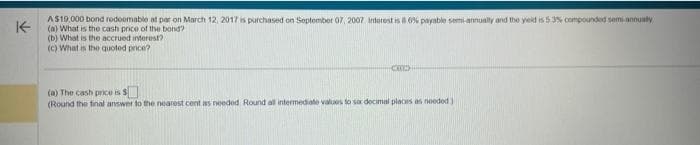 K-
A $10,000 bond redeemable at par on March 12, 2017 is purchased on September 07, 2007 interest is 86% payable semi-annually and the yield is 53% compounded semi-annually
(a) What is the cash price of the bond?
(b) What is the accrued interest?
(c) What is the quoted price?
COLX
(a) The cash price is $
(Round the final answer to the nearest cent as needed Round all intermediate values to soc decimal places as needed)