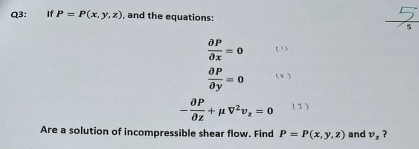 Q3: If P = P(x,y,z), and the equations:
Әр
дх
ӘР
ду
0
= 0
Әр
дz +10 202 = 0 (3)
Are a solution of incompressible shear flow. Find P = P(x, y, z) and v₂ ?
동