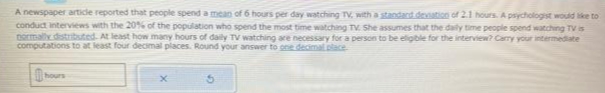 A newspaper article reported that people spend a mean of 6 hours per day watching TV, with a standard deviation of 2.1 hours. A psychologist would like to
conduct interviews with the 20% of the population who spend the most time watching TV. She assumes that the daily time people spend watching TV is
normally distributed. At least how many hours of daily TV watching are necessary for a person to be eligible for the interview? Carry your intermediate
computations to at least four decimal places. Round your answer to one decimal place
hours