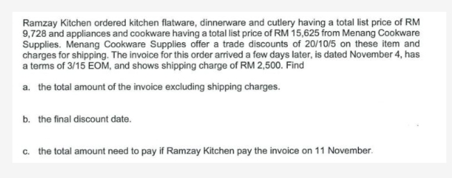 Ramzay Kitchen ordered kitchen flatware, dinnerware and cutlery having a total list price of RM
9,728 and appliances and cookware having a total list price of RM 15,625 from Menang Cookware
Supplies. Menang Cookware Supplies offer a trade discounts of 20/10/5 on these item and
charges for shipping. The invoice for this order arrived a few days later, is dated November 4, has
a terms of 3/15 EOM, and shows shipping charge of RM 2,500. Find
a. the total amount of the invoice excluding shipping charges.
b. the final discount date.
c. the total amount need to pay if Ramzay Kitchen pay the invoice on 11 November.