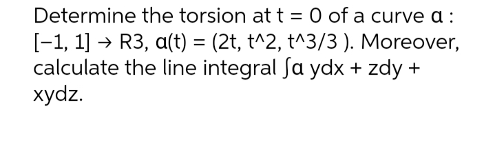 Determine the torsion at t = 0 of a curve a :
[-1, 1] → R3, a(t) = (2t, t^2, t^3/3). Moreover,
calculate the line integral Sa ydx + zdy +
xydz.