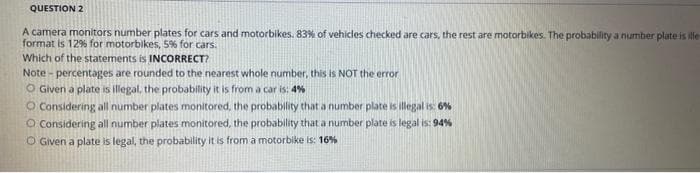 QUESTION 2
A camera monitors number plates for cars and motorbikes. 83% of vehicles checked are cars, the rest are motorbikes. The probability a number plate is ille
format is 12% for motorbikes, 5% for cars.
Which of the statements is INCORRECT?
Note-percentages are rounded to the nearest whole number, this is NOT the error
O Given a plate is illegal, the probability it is from a car is: 4%
O Considering all number plates monitored, the probability that a number plate is illegal is: 6%
O Considering all number plates monitored, the probability that a number plate is legal is: 94 %
O Given a plate is legal, the probability it is from a motorbike is: 16%