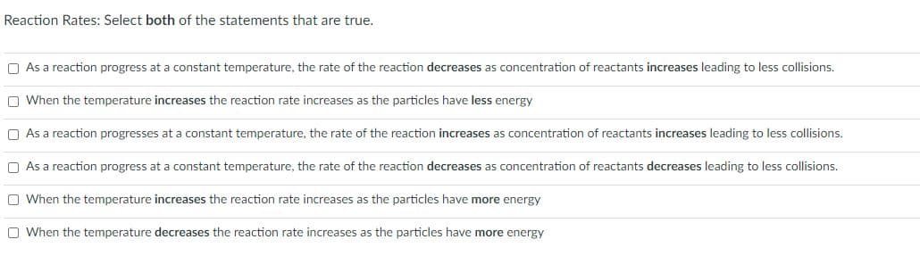 Reaction Rates: Select both of the statements that are true.
O As a reaction progress at a constant temperature, the rate of the reaction decreases as concentration of reactants increases leading to less collisions.
O When the temperature increases the reaction rate increases as the particles have less energy
O As a reaction progresses at a constant temperature, the rate of the reaction increases as concentration of reactants increases leading to less collisions.
O As a reaction progress at a constant temperature, the rate of the reaction decreases as concentration of reactants decreases leading to less collisions.
O When the temperature increases the reaction rate increases as the particles have more energy
O When the temperature decreases the reaction rate increases as the particles have more energy
