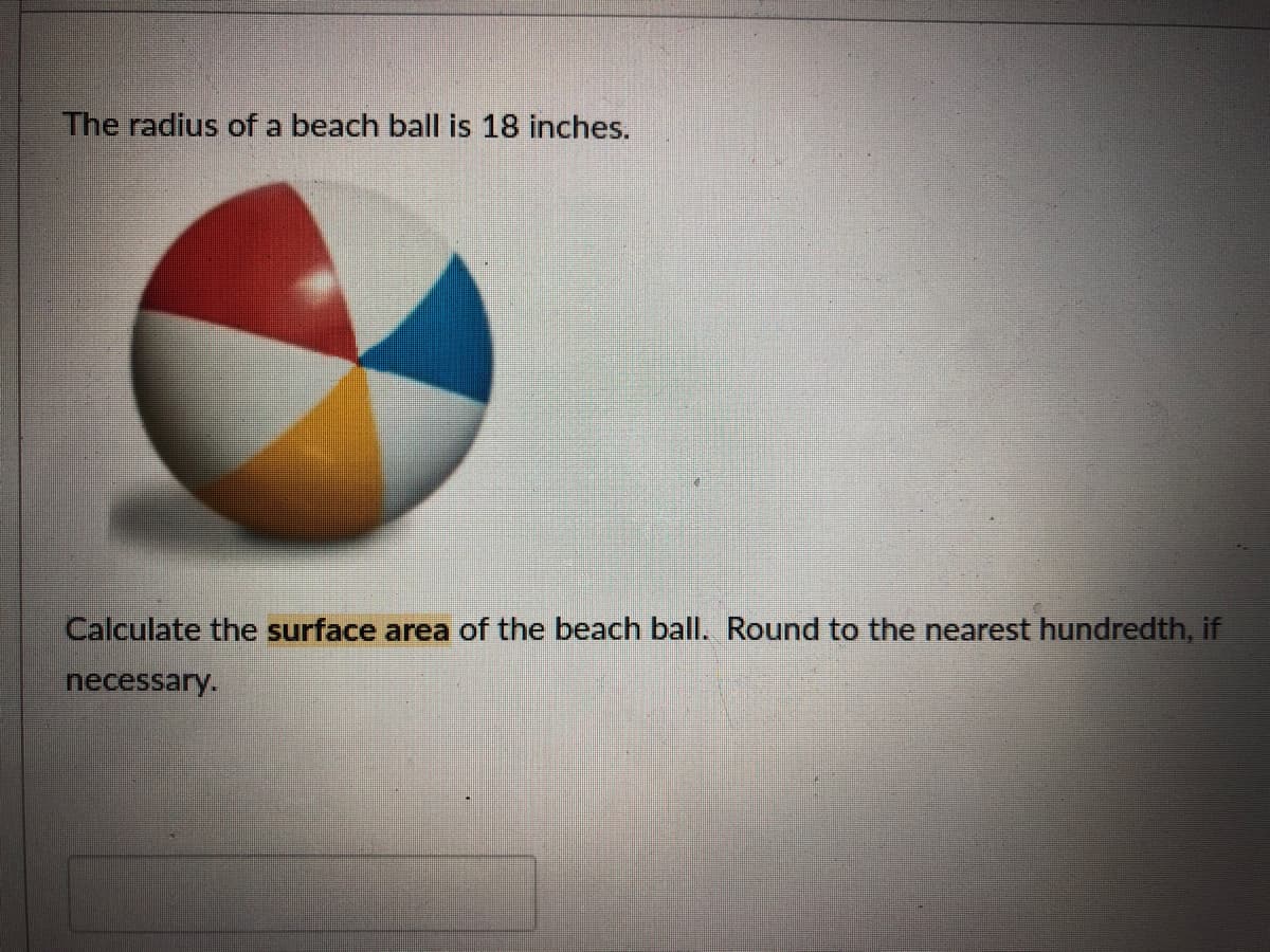 The radius of a beach ball is 18 inches.
Calculate the surface area of the beach ball. Round to the nearest hundredth, if
necessary.
