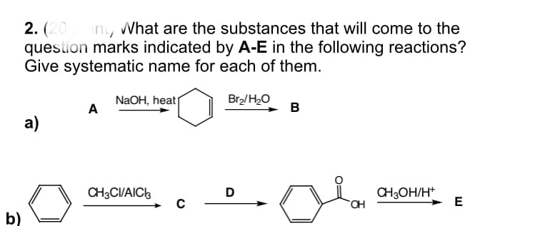 2. (20
question marks indicated by A-E in the following reactions?
Give systematic name for each of them.
iny What are the substances that will come to the
NaOH, heat
A
Br2/H2O
в
а)
CH3CI/AIC3
CH3OH/H*
HO.
D
E
b)
