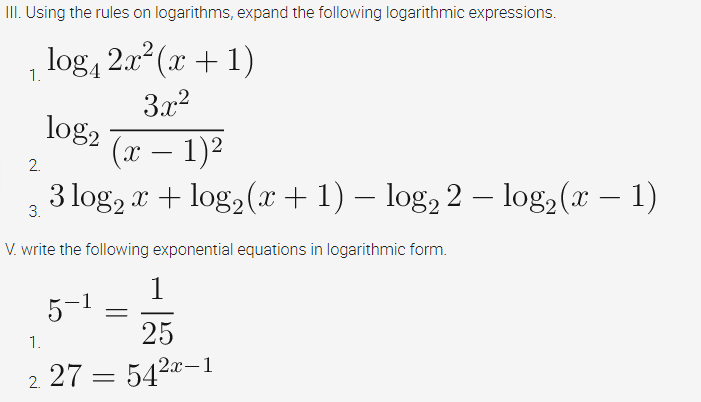 II. Using the rules on logarithms, expand the following logarithmic expressions.
log, 2x (x + 1)
1.
3.x2
log2
(x – 1)2
-
2.
3 log, r + log, (r +1) – log, 2 – log2(x – 1)
-
3.
V. write the following exponential equations in logarithmic form.
1
5-1
25
1.
2. 27 = 5420-1
