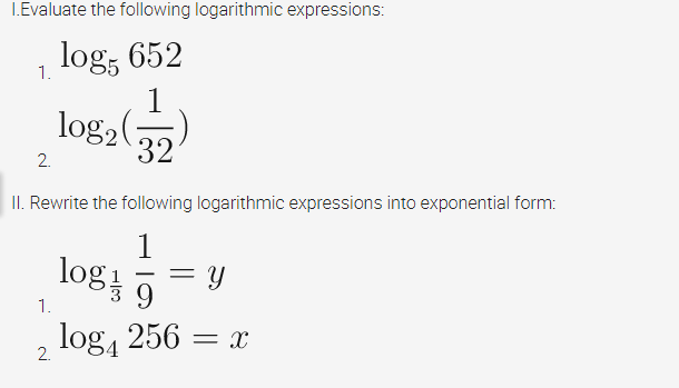 I.Evaluate the following logarithmic expressions:
log; 652
1.
log,()
32
2.
II. Rewrite the following logarithmic expressions into exponential form:
1
log
= Y
9.
1.
log, 256
= X
2.
