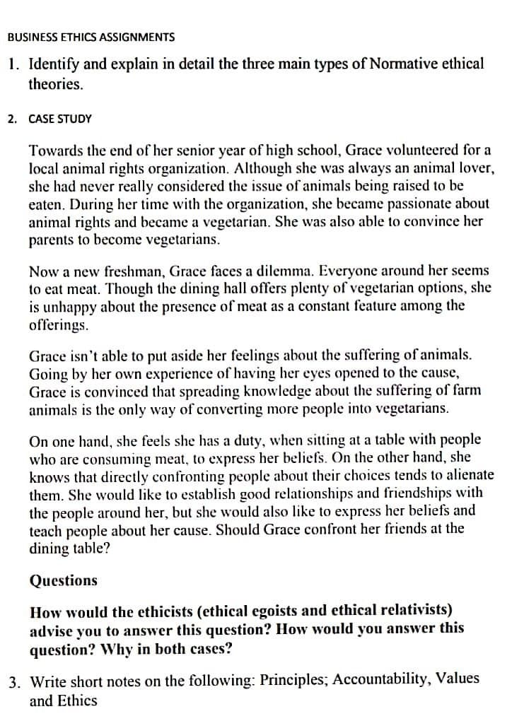 BUSINESS ETHICS ASSIGNMENTS
1. Identify and explain in detail the three main types of Normative ethical
theories.
2. CASE STUDY
Towards the end of her senior year of high school, Grace volunteered for a
local animal rights organization. Although she was always an animal lover,
she had never really considered the issue of animals being raised to be
eaten. During her time with the organization, she became passionate about
animal rights and became a vegetarian. She was also able to convince her
parents to become vegetarians.
Now a new freshman, Grace faces a dilemma. Everyone around her seems
to eat meat. Though the dining hall offers plenty of vegetarian options, she
is unhappy about the presence of meat as a constant feature among the
offerings.
Grace isn't able to put aside her feelings about the suffering of animals.
Going by her own experience of having her eyes opened to the cause,
Grace is convinced that spreading knowledge about the suffering of farm
animals is the only way of converting more people into vegetarians.
On one hand, she feels she has a duty, when sitting at a table with people
who are consuming meat, to express her beliefs. On the other hand, she
knows that directly confronting people about their choices tends to alienate
them. She would like to establish good relationships and friendships with
the people around her, but she would also like to express her beliefs and
teach people about her cause. Should Grace confront her friends at the
dining table?
Questions
How would the ethicists (ethical egoists and ethical relativists)
advise you to answer this question? How would you answer this
question? Why in both cases?
3. Write short notes on the following: Principles; Accountability, Values
and Ethics