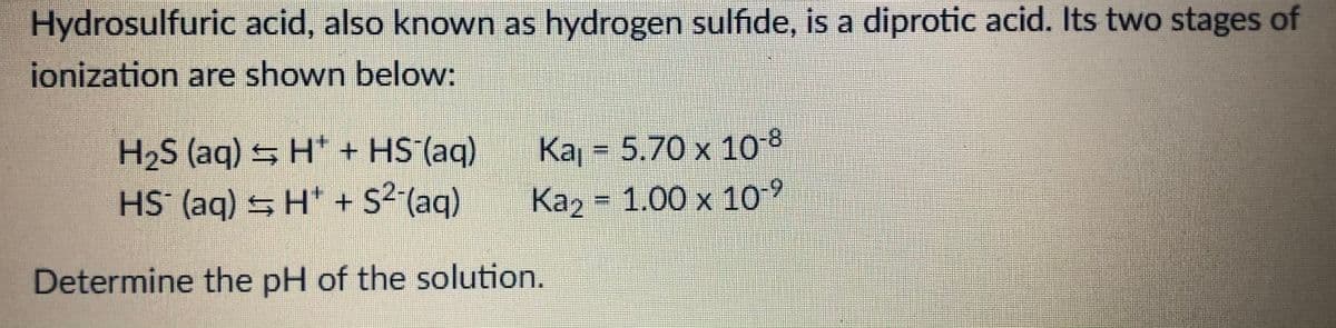 Hydrosulfuric acid, also known as hydrogen sulfide, is a diprotic acid. Its two stages of
ionization are shown below:
H2S (aq) 5 H* + HS (aq)
HS (aq) sH + S2 (aq)
Kaj = 5.70 x 10 8
Ka2 = 1.00 x 10-9
Determine the pH of the solution.
