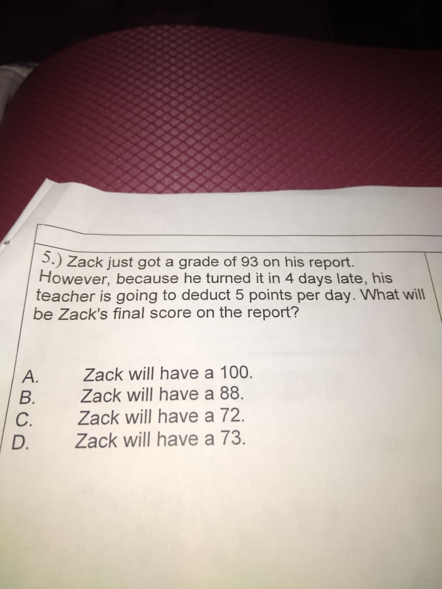 S.) Zack just got a grade of 93 on his report.
However, because he turned it in 4 days late, his
teacher is going to deduct 5 points per day. What will
be Zack's final score on the report?
Zack will have a 100.
Zack will have a 88.
Zack will have a 72.
Zack will have a 73.
А.
В.
С.
D.
