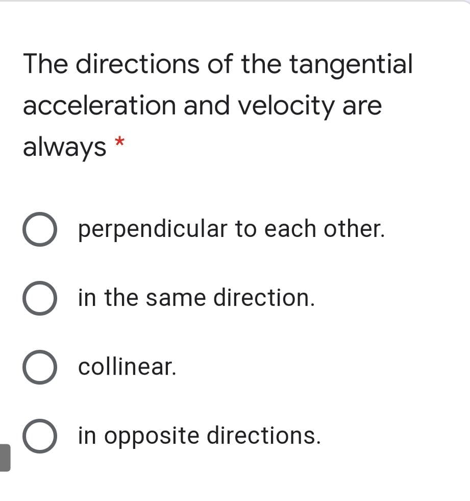 The directions of the tangential
acceleration and velocity are
always
perpendicular to each other.
in the same direction.
collinear.
O in opposite directions.
