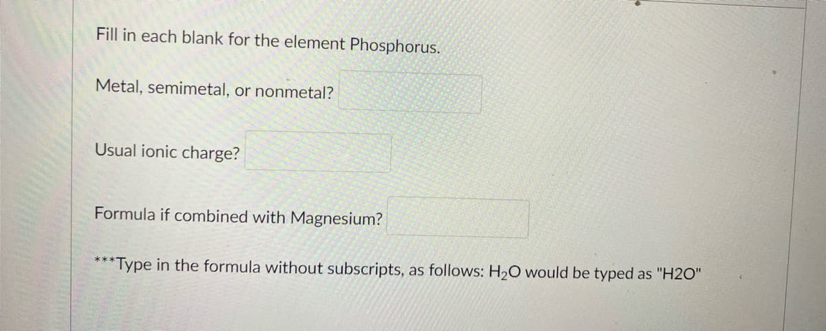 Fill in each blank for the element Phosphorus.
Metal, semimetal, or nonmetal?
Usual ionic charge?
Formula if combined with Magnesium?
**Type in the formula without subscripts, as follows: H20 would be typed as "H2O"
