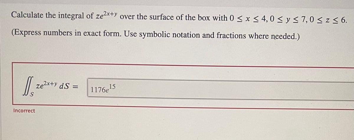 Calculate the integral of ze2x+y over the surface of the box with 0 ≤ x ≤ 4,0 ≤ y ≤ 7,0 ≤ z ≤ 6.
(Express numbers in exact form. Use symbolic notation and fractions where needed.)
J₂
Incorrect
Ze²x+y ds =
1176e¹5