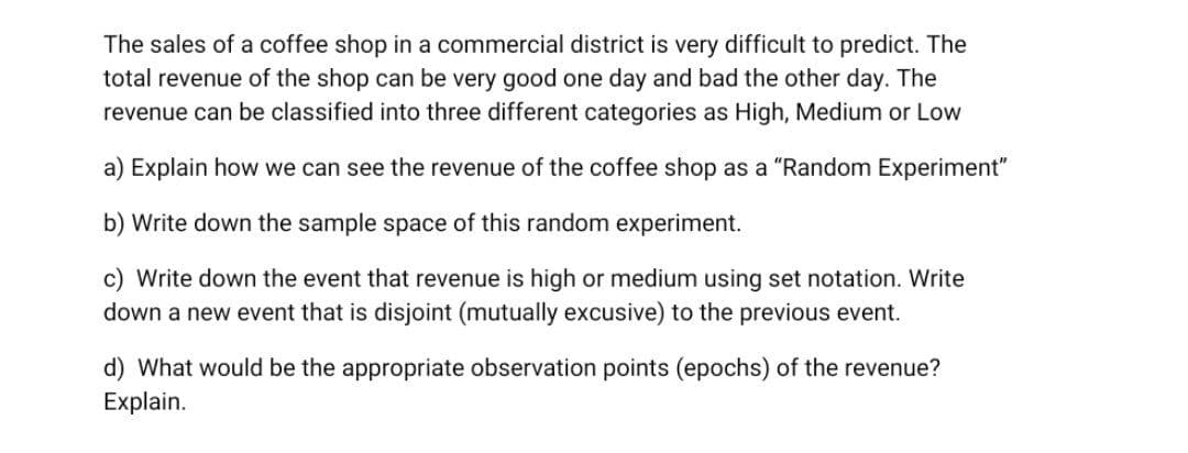 The sales of a coffee shop in a commercial district is very difficult to predict. The
total revenue of the shop can be very good one day and bad the other day. The
revenue can be classified into three different categories as High, Medium or Low
a) Explain how we can see the revenue of the coffee shop as a "Random Experiment"
b) Write down the sample space of this random experiment.
c) Write down the event that revenue is high or medium using set notation. Write
down a new event that is disjoint (mutually excusive) to the previous event.
d) What would be the appropriate observation points (epochs) of the revenue?
Explain.

