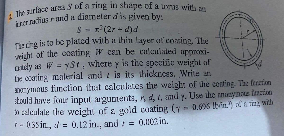 inner radius r and a diameter d is given by:
ner radius r and a diameter d is given by:
S = 12(2r + d)d
The ring is to be plated with a thin layer of coating. The
weight of the coating W can be calculated approxi-
mately as W = y St, where y is the specific weight of
the coating material and t is its thickness. Write an
anonymous function that calculates the weight of the coating. The function
should have four input arguments, r, d, t, and y. Use the anonymous function
to calculate the weight of a gold coating (y = 0.696 lb/in.") of a ring with
r = 0.35 in., d = 0.12 in., and t =
%3D
%3D
0.002 in.
