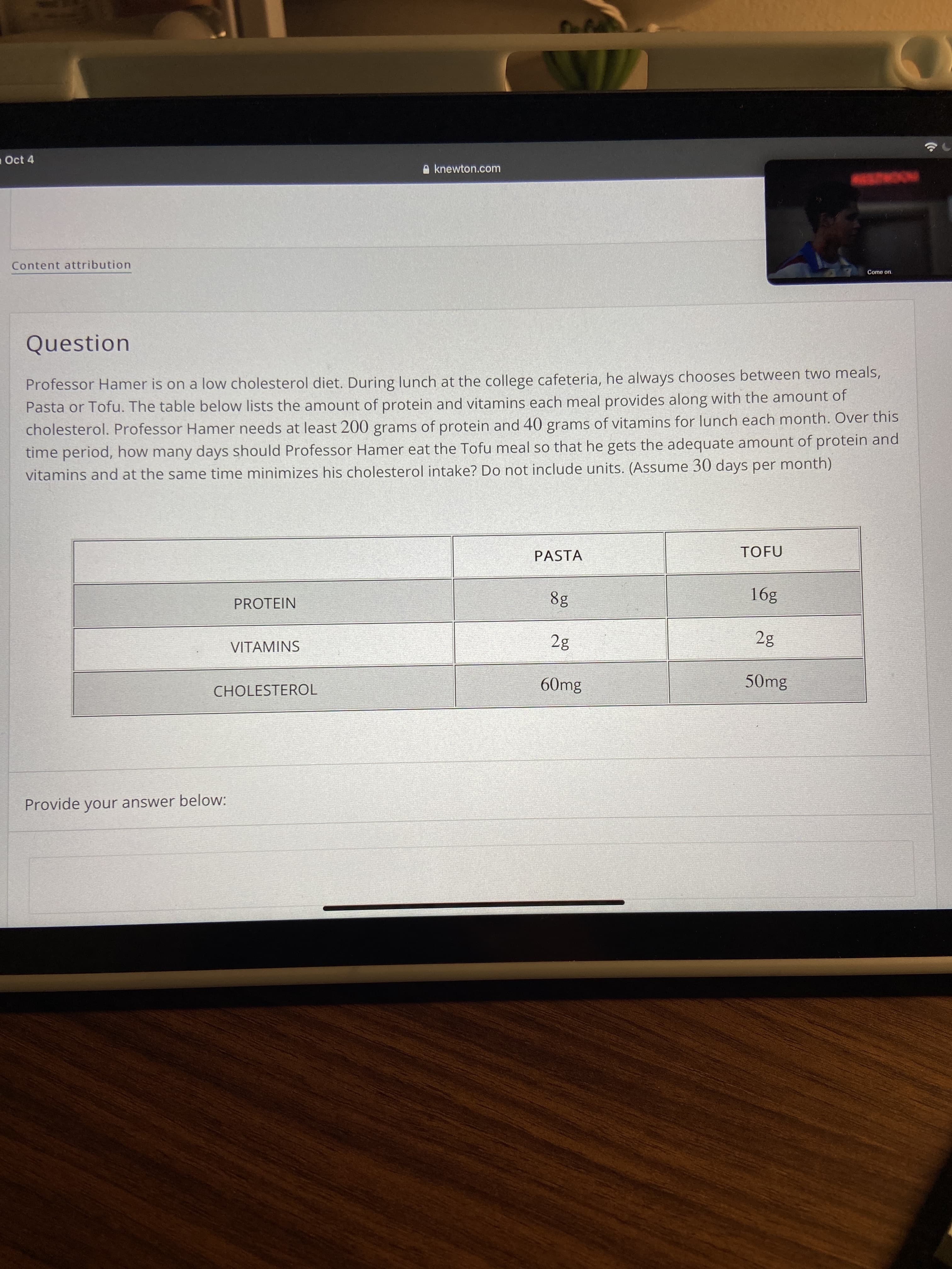 aOct 4
A knewton.com
Content attribution
Come on.
Question
Professor Hamer is on a low cholesterol diet. During lunch at the college cafeteria, he always chooses between two meals,
Pasta or Tofu. The table below lists the amount of protein and vitamins each meal provides along with the amount of
cholesterol. Professor Hamer needs at least 200 grams of protein and 40 grams of vitamins for lunch each month. Over this
time period, how many days should Professor Hamer eat the Tofu meal so that he gets the adequate amount of protein and
vitamins and at the same time minimizes his cholesterol intake? Do not include units. (Assume 30 days per month)
PASTA
TOFU
PROTEIN
8g
391
VITAMINS
CHOLESTEROL
60mg
50mg
Provide your answer below:
