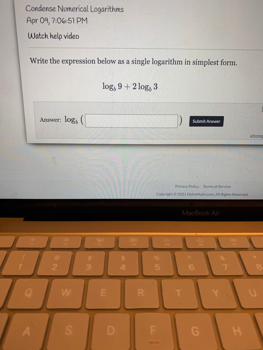 Condense Numerical Logarithms
Apr 09, 7:06:51 PM
Watch help video
Write the expression below as a single logarithm in simplest form.
log, 9 + 2 log, 3
Answer: log,
Submit Answer
attemp
Privacy Policy Terms of Service
Copyright © 2021 DeltaMath.com. All Rights Reserved.
MacBook Air
888
F3
F4
F6
F6
#3
%24
3.
4.
6.
W
Y.
D F G
