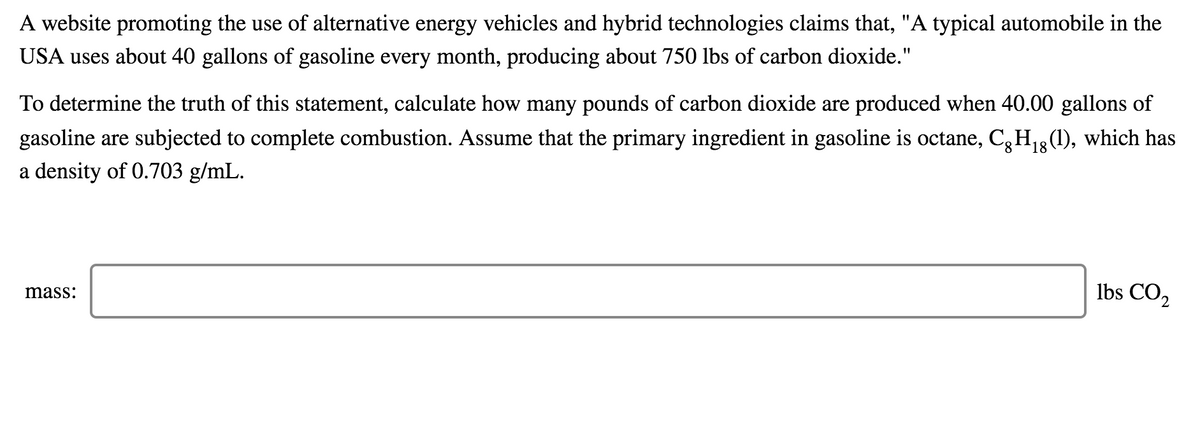 A website promoting the use of alternative energy vehicles and hybrid technologies claims that, "A typical automobile in the
USA uses about 40 gallons of gasoline every month, producing about 750 lbs of carbon dioxide."
To determine the truth of this statement, calculate how many pounds of carbon dioxide are produced when 40.00 gallons of
gasoline are subjected to complete combustion. Assume that the primary ingredient in gasoline is octane, C,H13(1), which has
a density of 0.703 g/mL.
Ibs CO2
mass:
