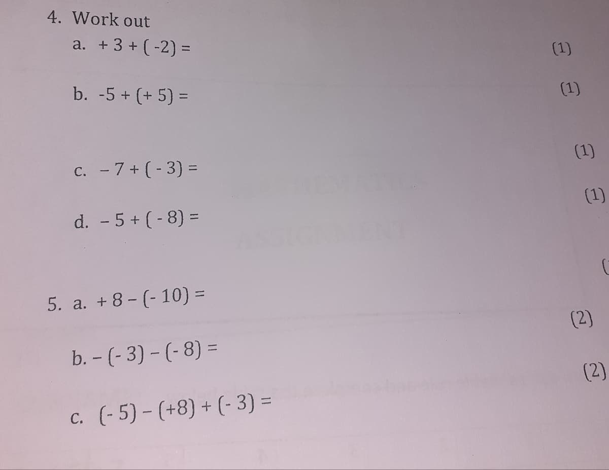 4. Work out
a. + 3 + (-2) D=
(1)
b. -5 + (+ 5) =
(1)
%3D
C. - 7+ (-3) =
(1)
(1)
d. - 5 + (- 8) =
%3D
5. a. +8- (- 10) =
(2)
b. - (- 3) - (-8) =
(2)
c. (-5) - (+8) + (- 3) =
