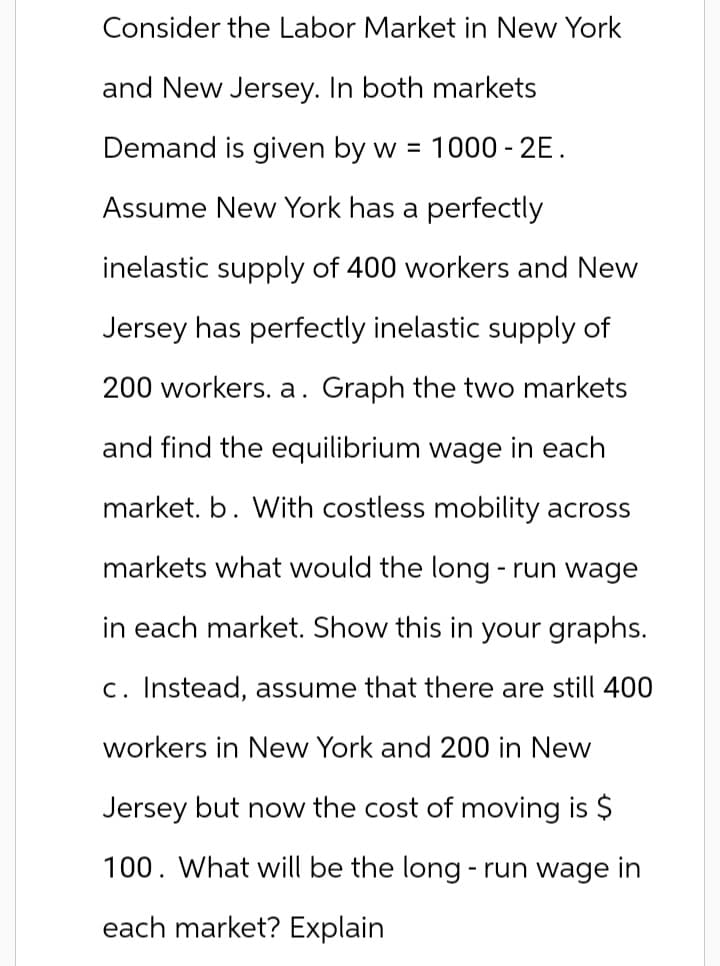 Consider the Labor Market in New York
and New Jersey. In both markets
Demand is given by w = 1000-2E.
Assume New York has a perfectly
inelastic supply of 400 workers and New
Jersey has perfectly inelastic supply of
200 workers. a. Graph the two markets
and find the equilibrium wage in each
market. b. With costless mobility across
markets what would the long-run wage
in each market. Show this in your graphs.
c. Instead, assume that there are still 400
workers in New York and 200 in New
Jersey but now the cost of moving is $
100. What will be the long-run wage in
each market? Explain