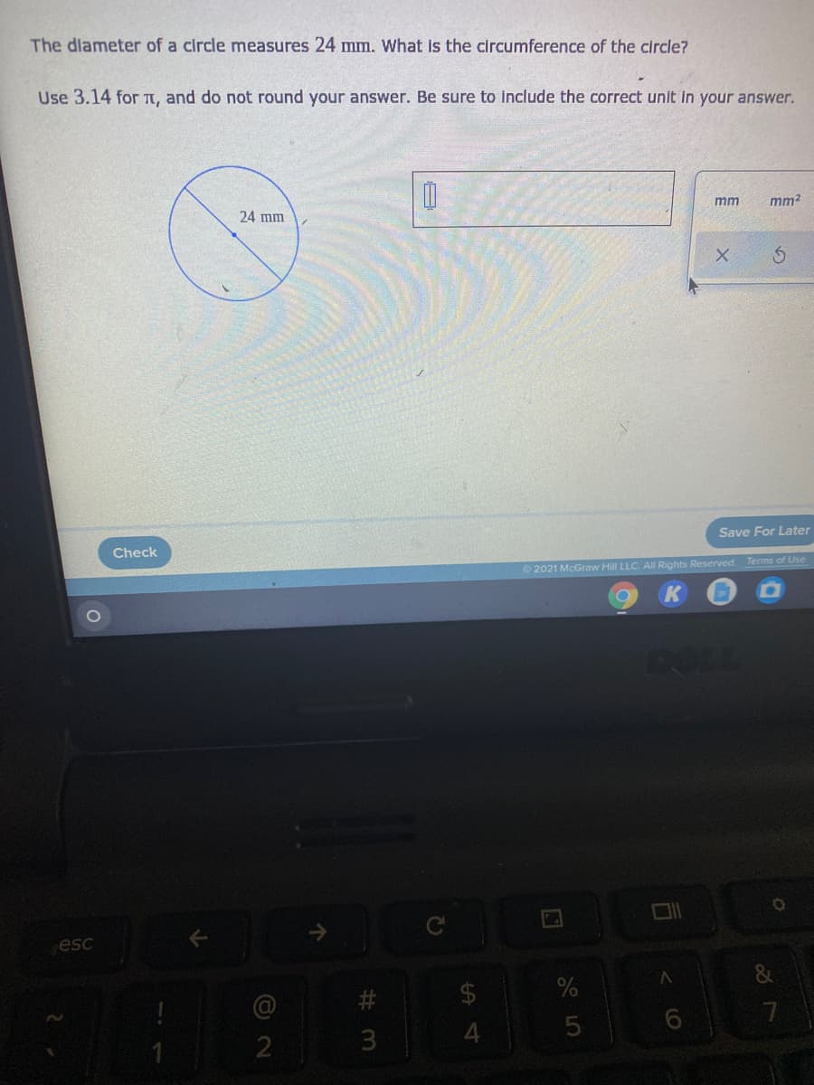 The dlameter of a circle measures 24 mm. What is the circumference of the circle?
Use 3.14 for TT, and do not round your answer. Be sure to include the correct unit in your answer.
mm
mm2
24 mm
Save For Later
Check
2021 McGraw Hill LLC. AIl Rights Reserved. Terms of Use
DOLL
esc
7
4
