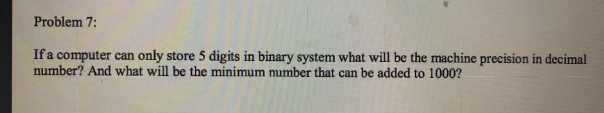 Problem 7:
If a computer can only store 5 digits in binary system what will be the machine precision in decimal
number? And what will be the minimum number that can be added to 1000?
